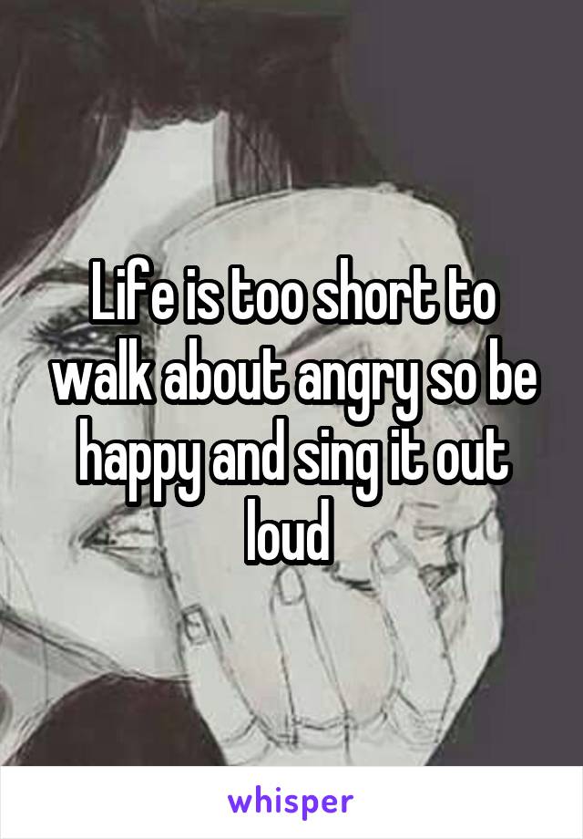 Life is too short to walk about angry so be happy and sing it out loud 
