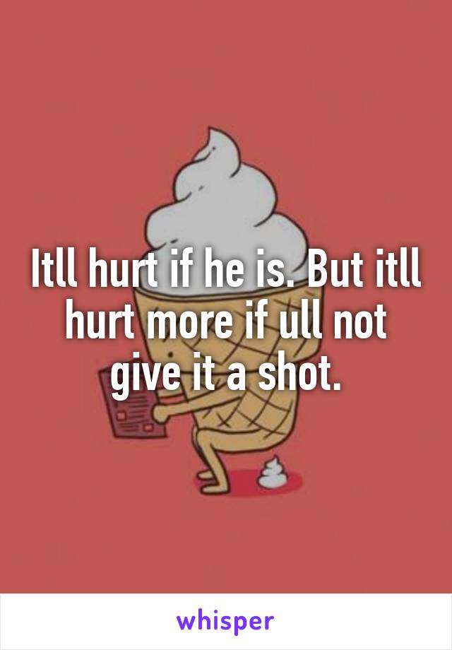 Itll hurt if he is. But itll hurt more if ull not give it a shot.