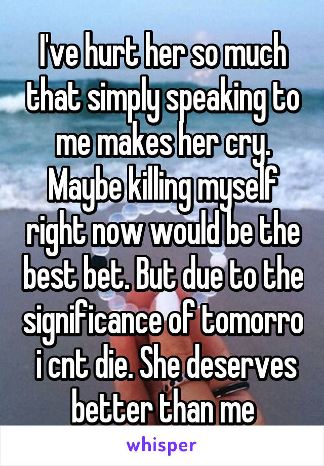 I've hurt her so much that simply speaking to me makes her cry. Maybe killing myself right now would be the best bet. But due to the significance of tomorro  i cnt die. She deserves better than me