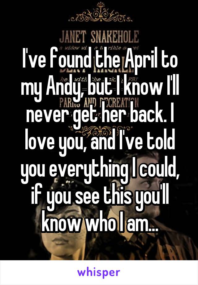 I've found the April to my Andy, but I know I'll never get her back. I love you, and I've told you everything I could, if you see this you'll know who I am...