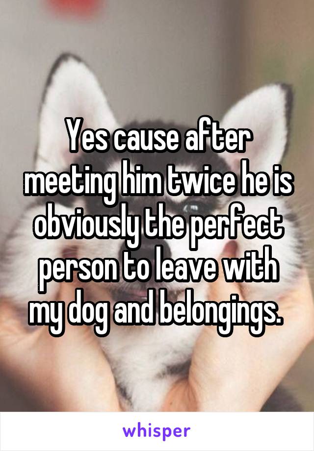 Yes cause after meeting him twice he is obviously the perfect person to leave with my dog and belongings. 