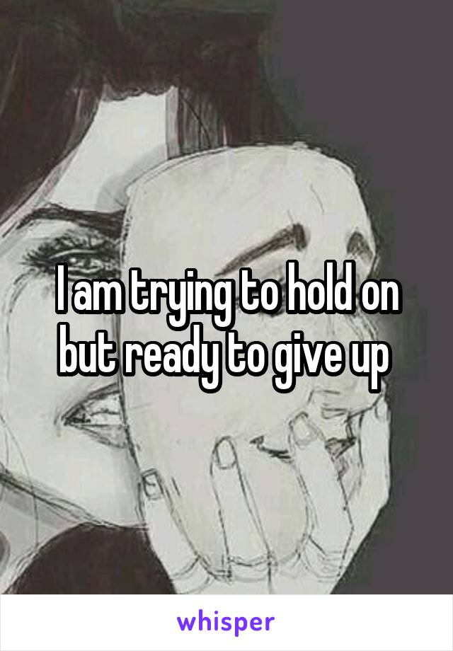 I am trying to hold on but ready to give up 