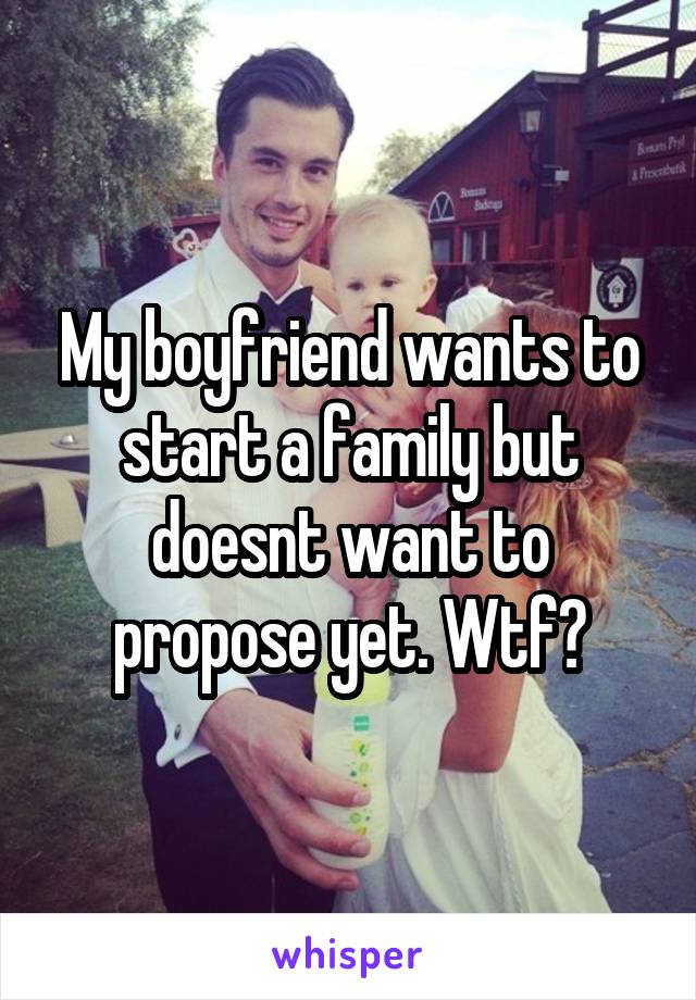 My boyfriend wants to start a family but doesnt want to propose yet. Wtf?