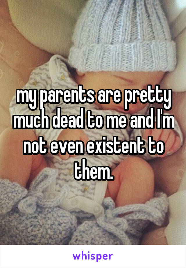 my parents are pretty much dead to me and I'm not even existent to them.