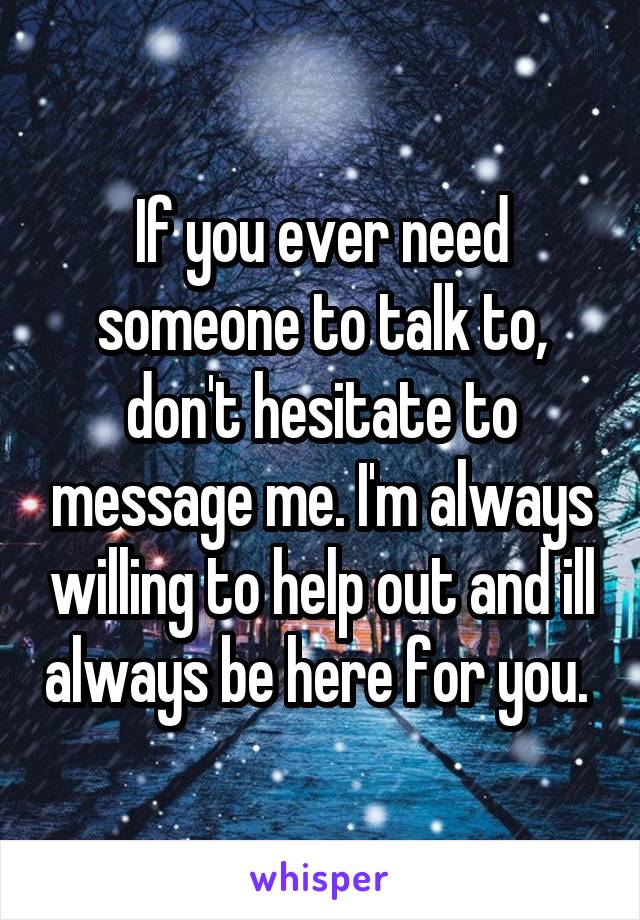 If you ever need someone to talk to, don't hesitate to message me. I'm always willing to help out and ill always be here for you. 