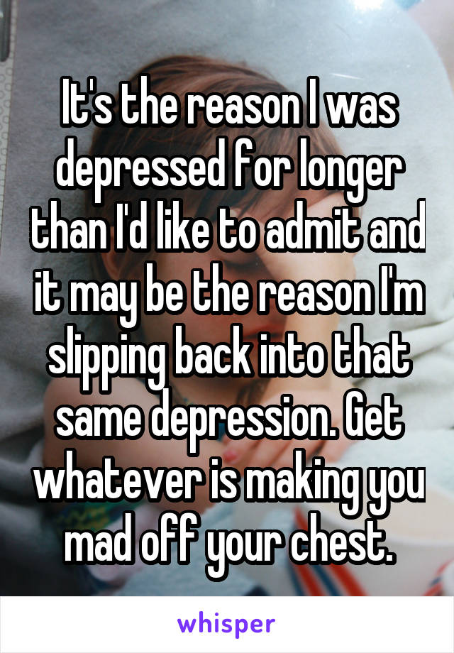 It's the reason I was depressed for longer than I'd like to admit and it may be the reason I'm slipping back into that same depression. Get whatever is making you mad off your chest.