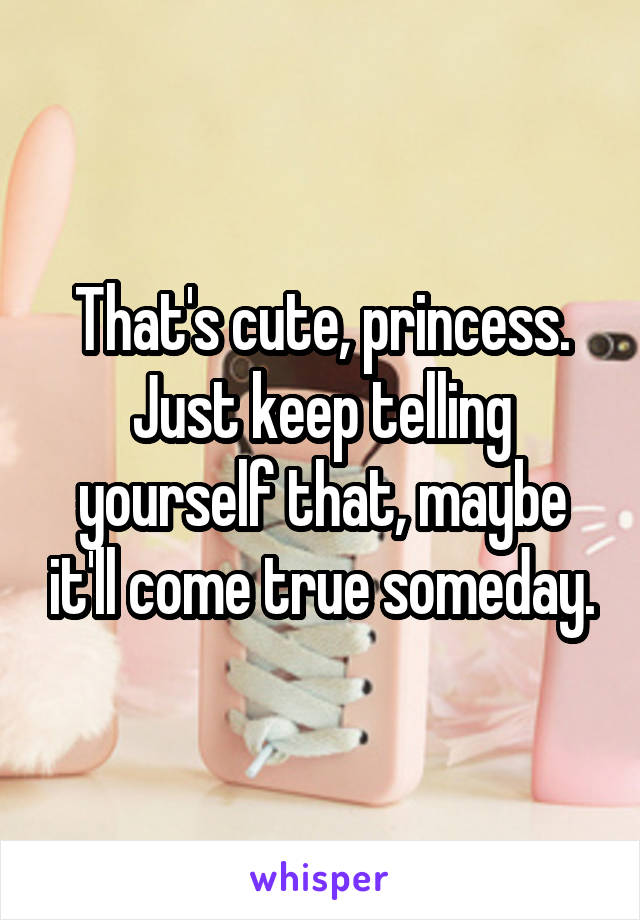 That's cute, princess.
Just keep telling yourself that, maybe it'll come true someday.