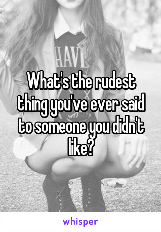 What's the rudest thing you've ever said to someone you didn't like?