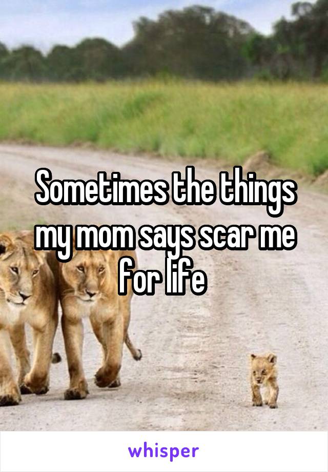 Sometimes the things my mom says scar me for life 