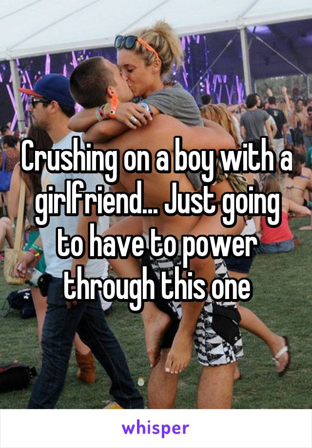 Crushing on a boy with a girlfriend... Just going to have to power through this one