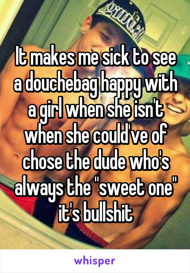 It makes me sick to see a douchebag happy with a girl when she isn't when she could've of chose the dude who's always the "sweet one" it's bullshit
