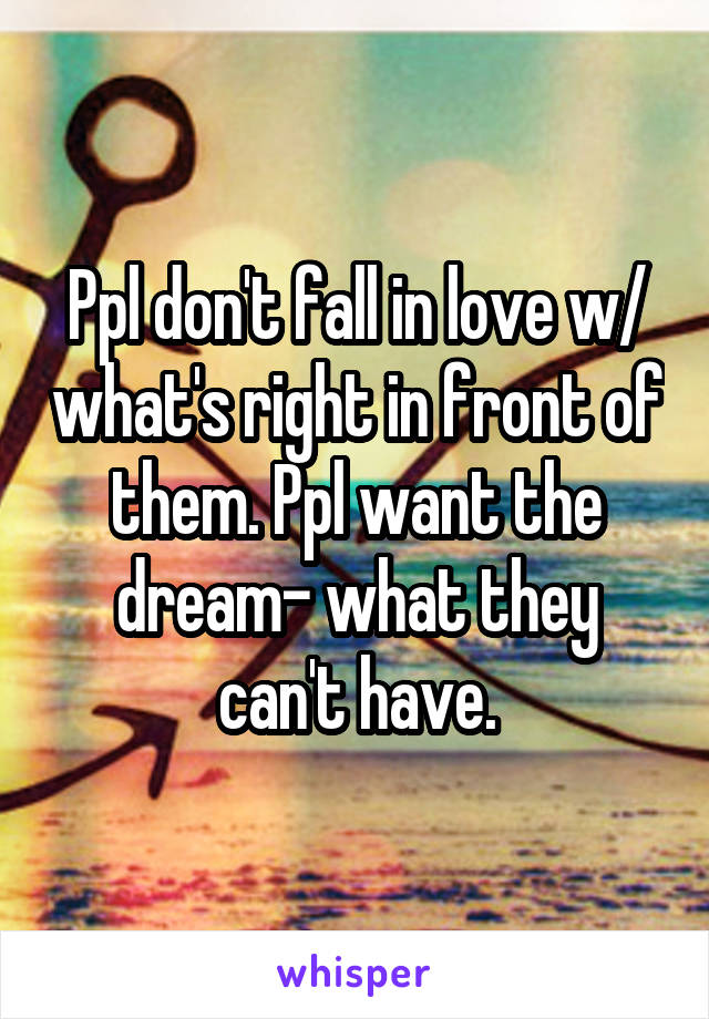 Ppl don't fall in love w/ what's right in front of them. Ppl want the dream- what they can't have.