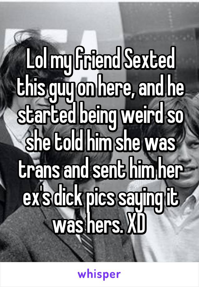 Lol my friend Sexted this guy on here, and he started being weird so she told him she was trans and sent him her ex's dick pics saying it was hers. XD 