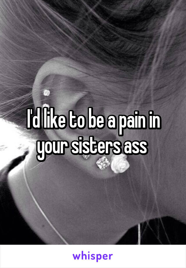 I'd like to be a pain in your sisters ass 