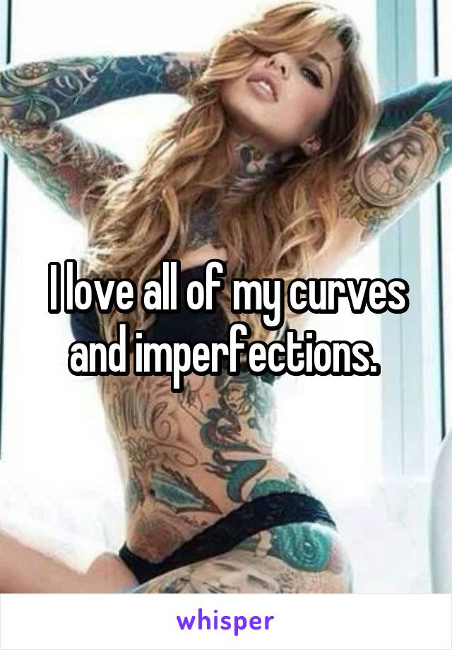 I love all of my curves and imperfections. 