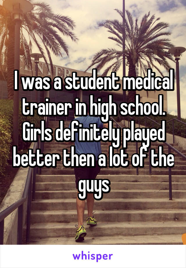 I was a student medical trainer in high school. Girls definitely played better then a lot of the guys