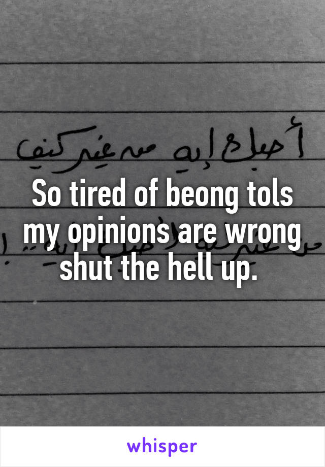 So tired of beong tols my opinions are wrong shut the hell up. 