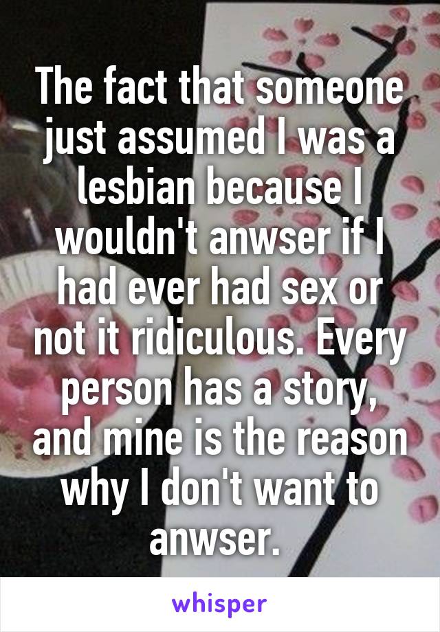 The fact that someone just assumed I was a lesbian because I wouldn't anwser if I had ever had sex or not it ridiculous. Every person has a story, and mine is the reason why I don't want to anwser. 
