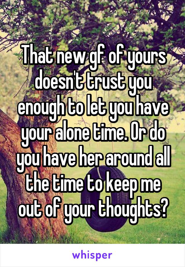 That new gf of yours doesn't trust you enough to let you have your alone time. Or do you have her around all the time to keep me out of your thoughts?