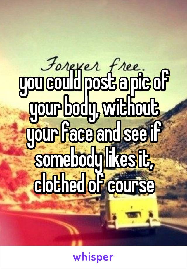 you could post a pic of your body, without your face and see if somebody likes it, clothed of course