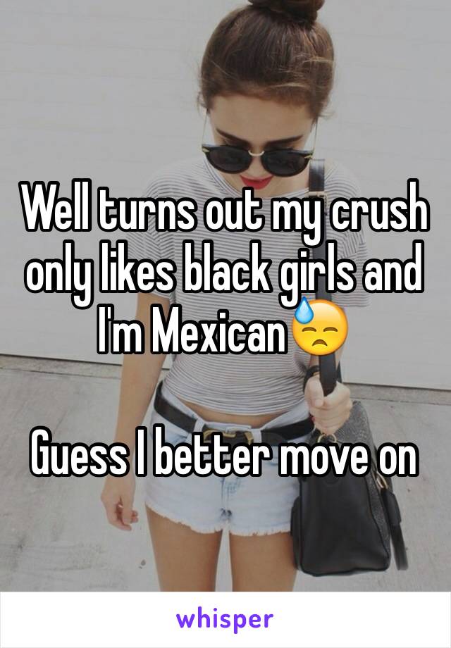 Well turns out my crush only likes black girls and I'm Mexican😓

Guess I better move on