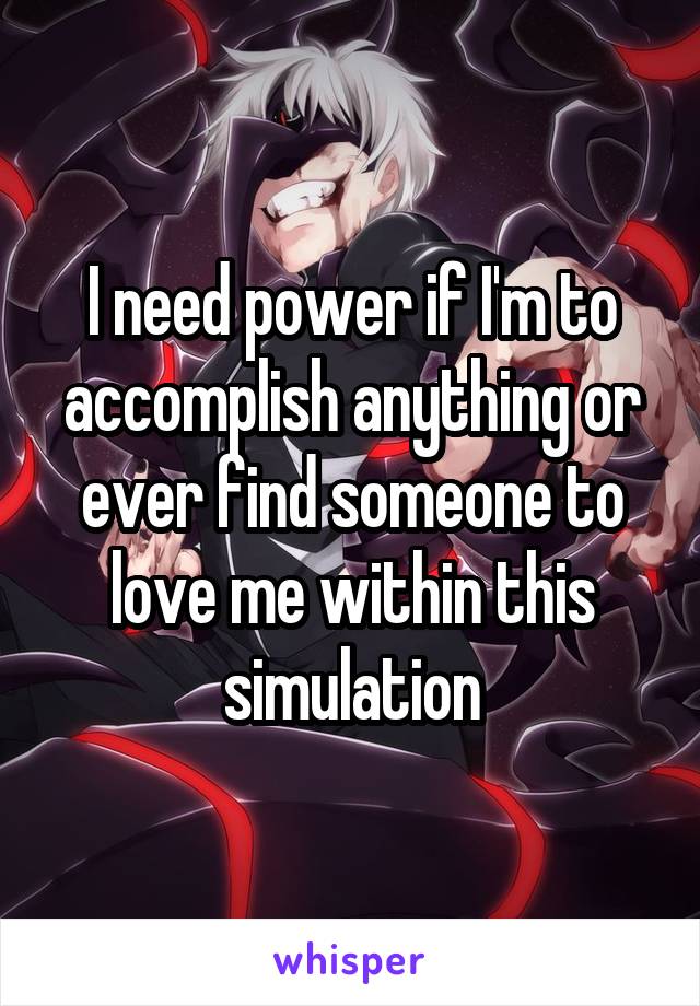 I need power if I'm to accomplish anything or ever find someone to love me within this simulation
