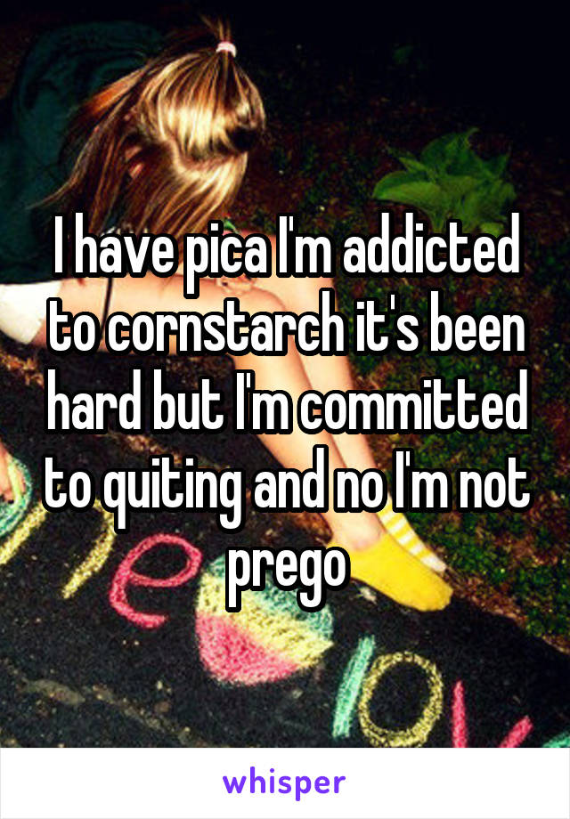 I have pica I'm addicted to cornstarch it's been hard but I'm committed to quiting and no I'm not prego