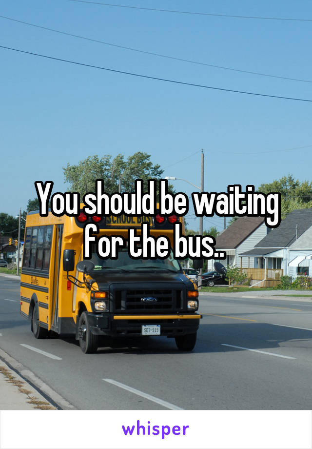 You should be waiting for the bus.. 