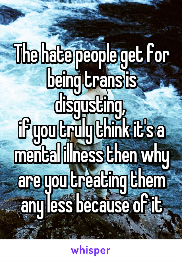 The hate people get for being trans is disgusting, 
if you truly think it's a mental illness then why are you treating them any less because of it
