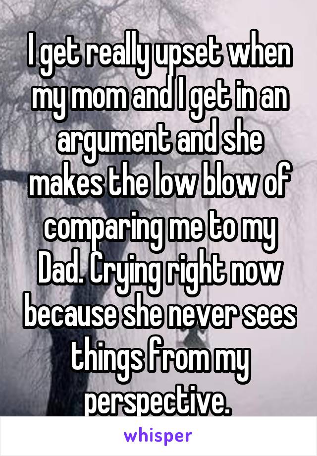 I get really upset when my mom and I get in an argument and she makes the low blow of comparing me to my Dad. Crying right now because she never sees things from my perspective. 
