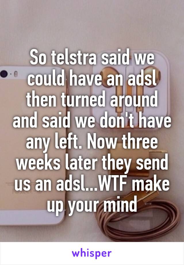 So telstra said we could have an adsl then turned around and said we don't have any left. Now three weeks later they send us an adsl...WTF make up your mind