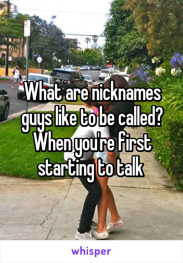 What are nicknames guys like to be called? When you're first starting to talk 