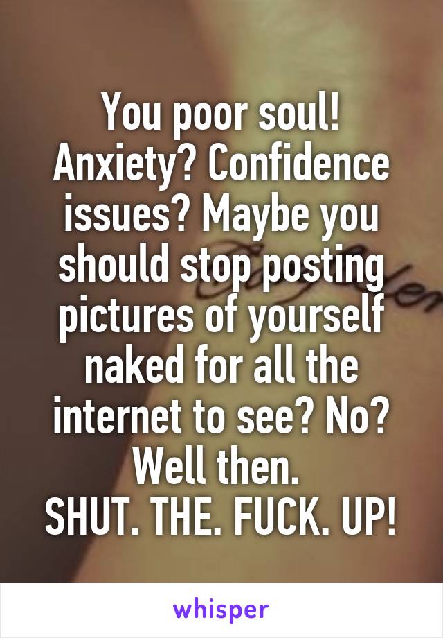 You poor soul! Anxiety? Confidence issues? Maybe you should stop posting pictures of yourself naked for all the internet to see? No? Well then. 
SHUT. THE. FUCK. UP!