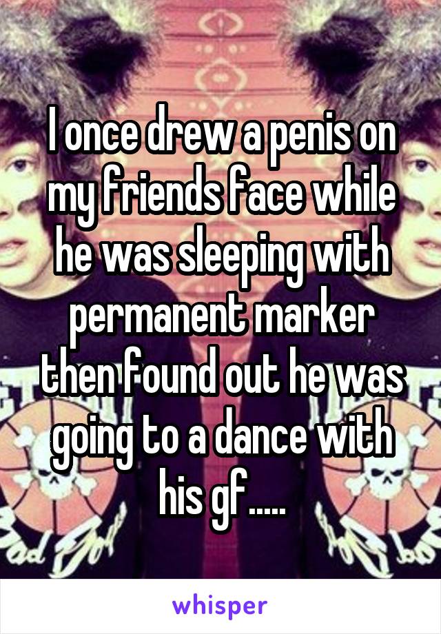 I once drew a penis on my friends face while he was sleeping with permanent marker then found out he was going to a dance with his gf.....