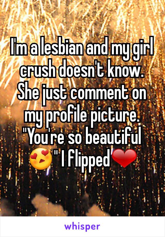 I'm a lesbian and my girl crush doesn't know. She just comment on my profile picture.
"You're so beautiful😍" I flipped❤