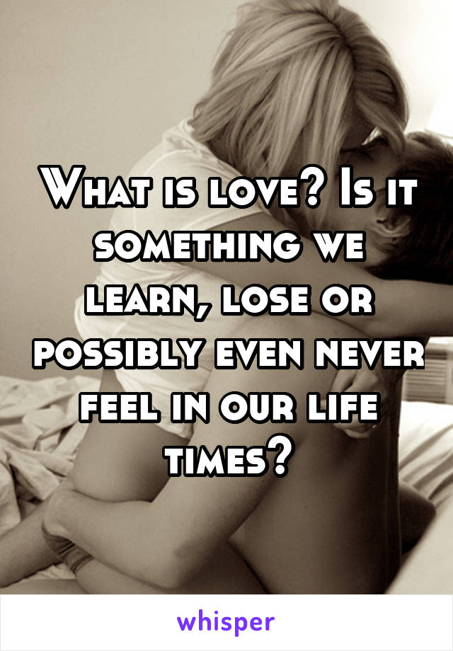What is love? Is it something we learn, lose or possibly even never feel in our life times?