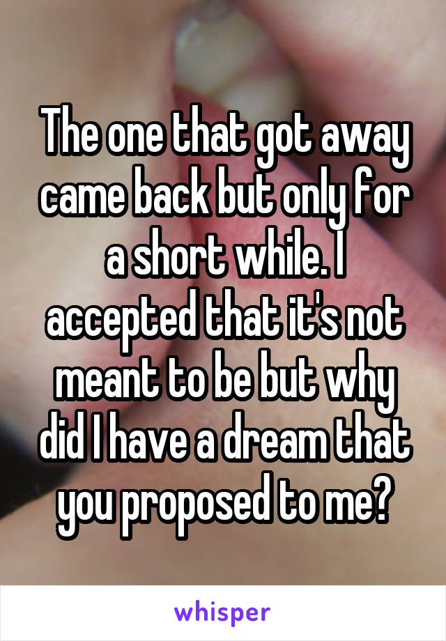 The one that got away came back but only for a short while. I accepted that it's not meant to be but why did I have a dream that you proposed to me?