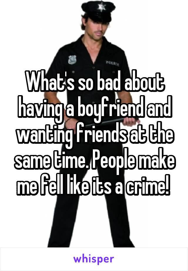 What's so bad about having a boyfriend and wanting friends at the same time. People make me fell like its a crime! 