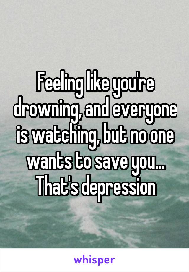 Feeling like you're drowning, and everyone is watching, but no one wants to save you... That's depression