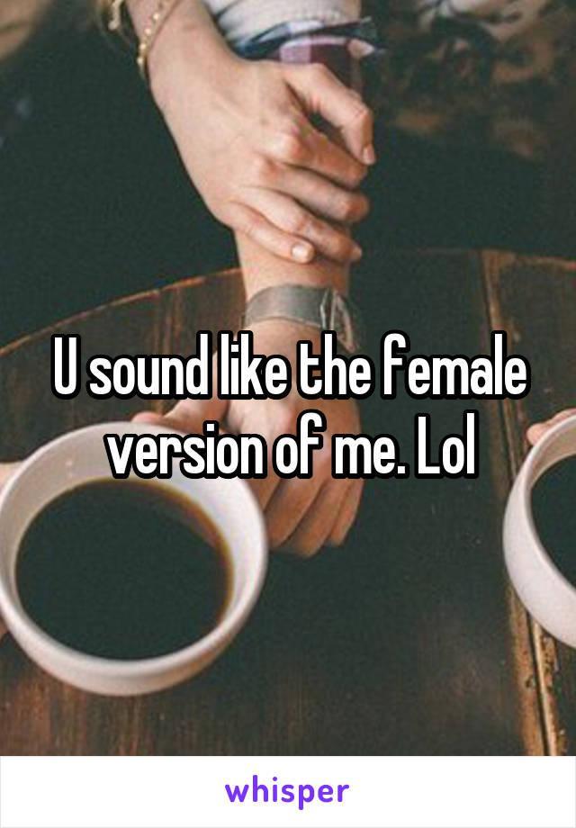 U sound like the female version of me. Lol