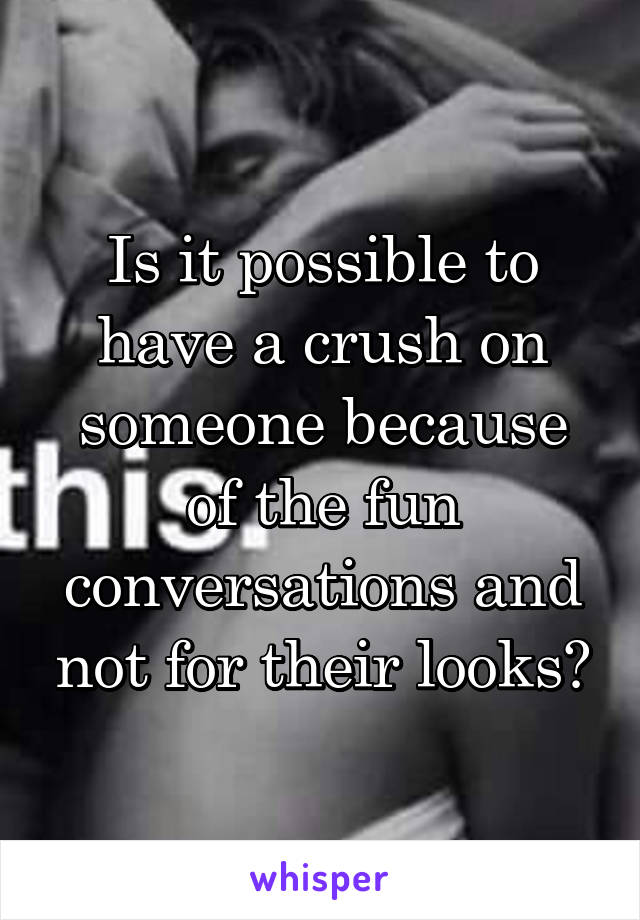 Is it possible to have a crush on someone because of the fun conversations and not for their looks?