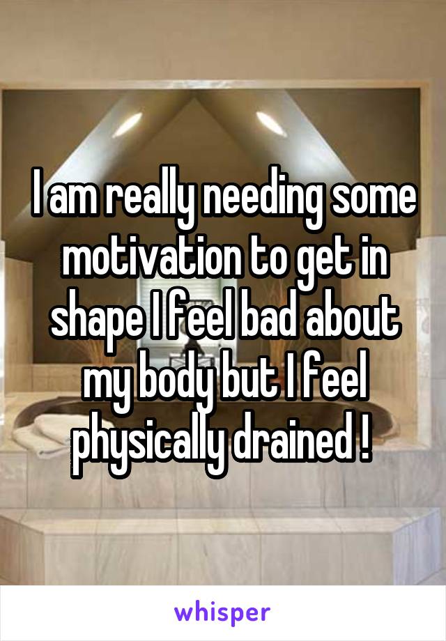 I am really needing some motivation to get in shape I feel bad about my body but I feel physically drained ! 