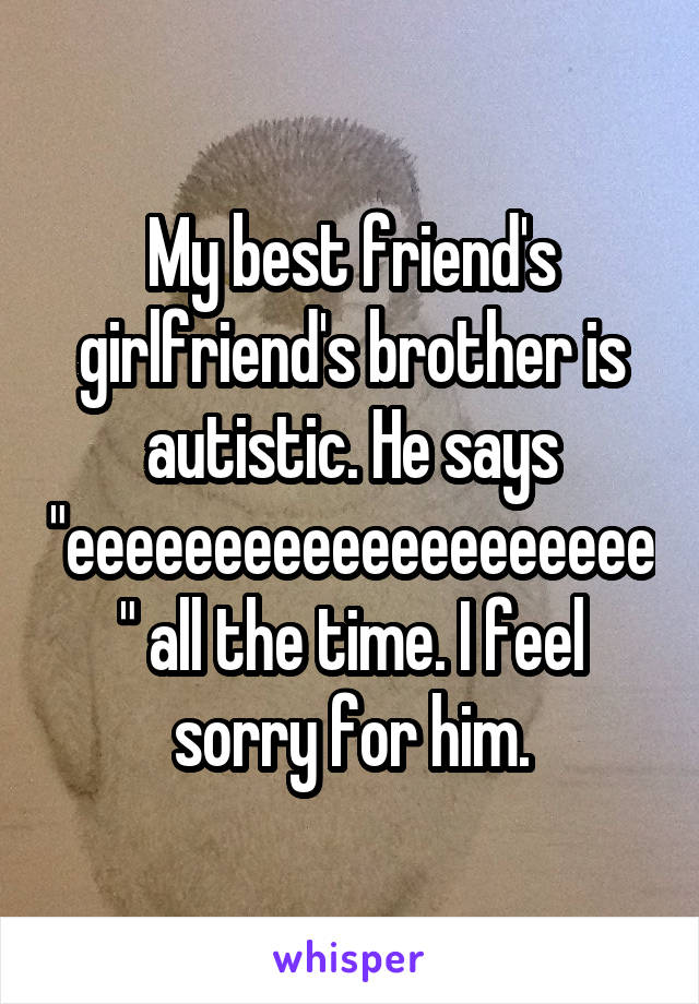 My best friend's girlfriend's brother is autistic. He says "eeeeeeeeeeeeeeeeeeee" all the time. I feel sorry for him.