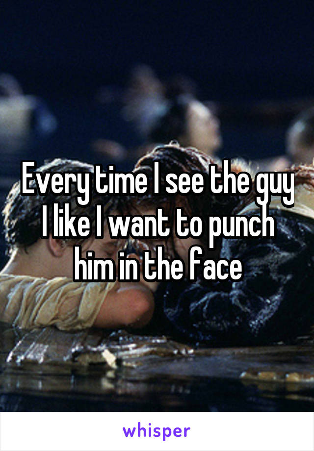 Every time I see the guy I like I want to punch him in the face