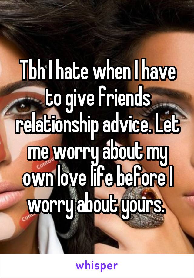 Tbh I hate when I have to give friends relationship advice. Let me worry about my own love life before I worry about yours. 
