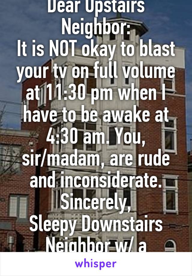 Dear Upstairs Neighbor:
It is NOT okay to blast your tv on full volume at 11:30 pm when I have to be awake at 4:30 am. You, sir/madam, are rude and inconsiderate.
Sincerely,
Sleepy Downstairs Neighbor w/ a Migraine
