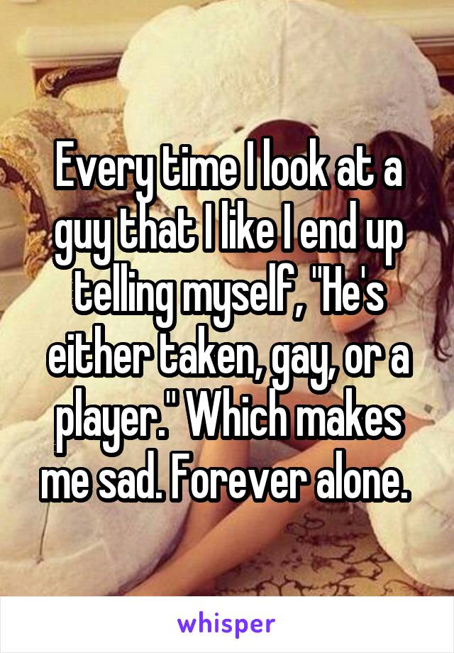 Every time I look at a guy that I like I end up telling myself, "He's either taken, gay, or a player." Which makes me sad. Forever alone. 