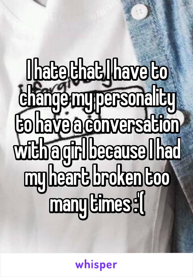 I hate that I have to change my personality to have a conversation with a girl because I had my heart broken too many times :'(