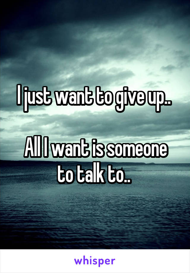 I just want to give up.. 

All I want is someone to talk to.. 