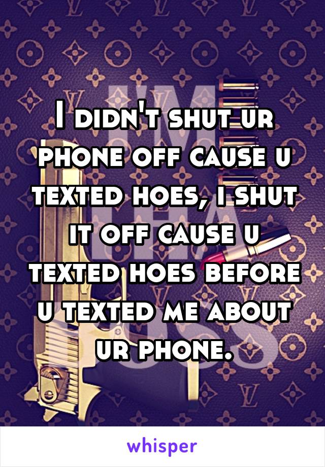 I didn't shut ur phone off cause u texted hoes, i shut it off cause u texted hoes before u texted me about ur phone.